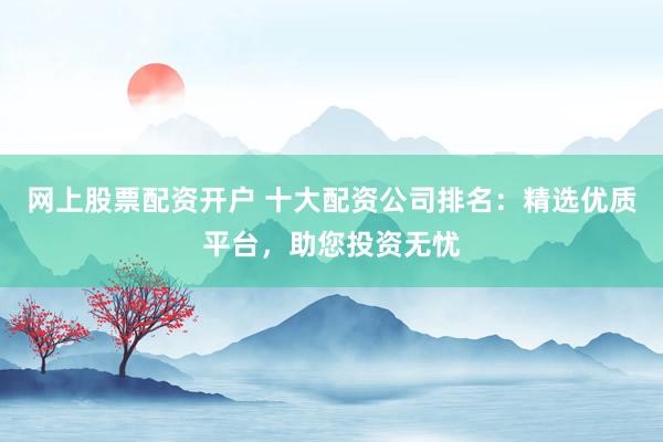 网上股票配资开户 十大配资公司排名：精选优质平台，助您投资无忧