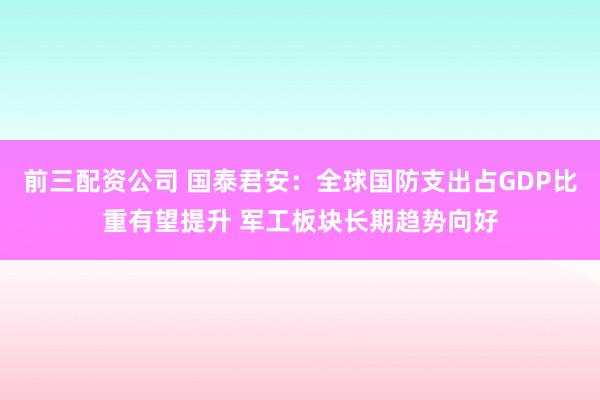 前三配资公司 国泰君安：全球国防支出占GDP比重有望提升 军工板块长期趋势向好