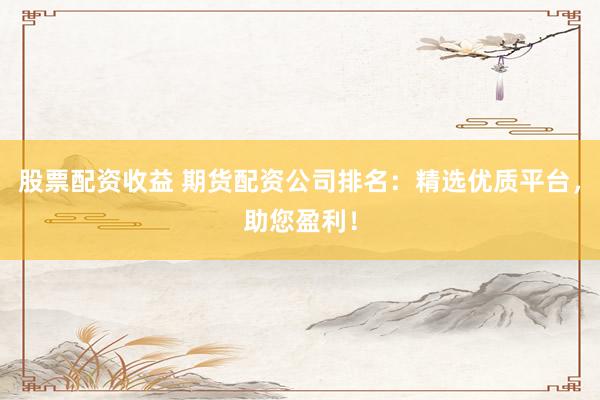 股票配资收益 期货配资公司排名：精选优质平台，助您盈利！