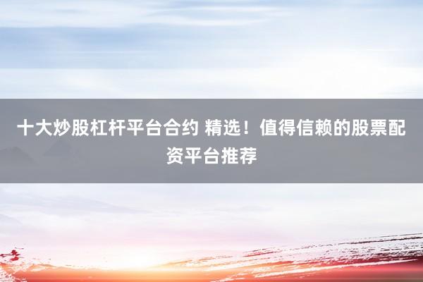 十大炒股杠杆平台合约 精选！值得信赖的股票配资平台推荐