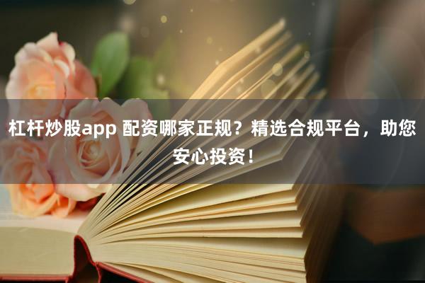 杠杆炒股app 配资哪家正规？精选合规平台，助您安心投资！