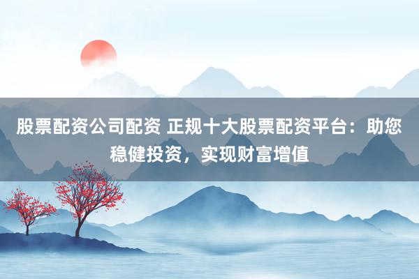 股票配资公司配资 正规十大股票配资平台：助您稳健投资，实现财富增值