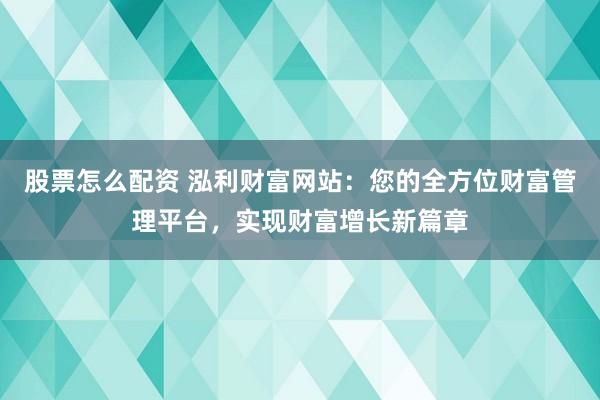 股票怎么配资 泓利财富网站：您的全方位财富管理平台，实现财富增长新篇章