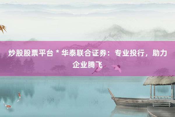 炒股股票平台 * 华泰联合证券：专业投行，助力企业腾飞