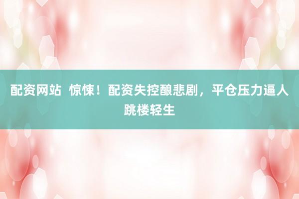 配资网站  惊悚！配资失控酿悲剧，平仓压力逼人跳楼轻生