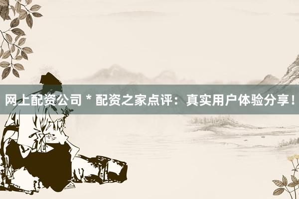 网上配资公司 * 配资之家点评：真实用户体验分享！