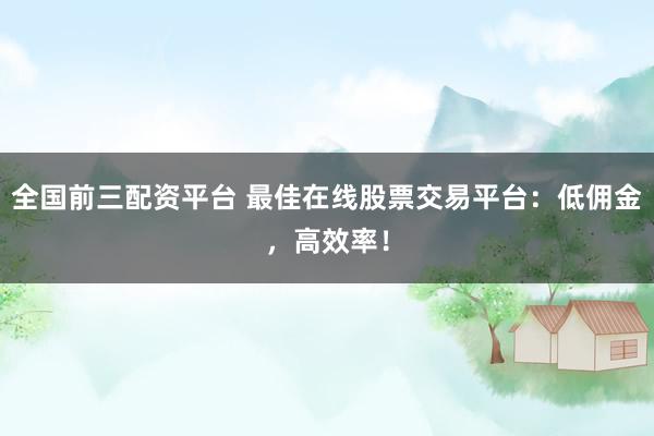 全国前三配资平台 最佳在线股票交易平台：低佣金，高效率！
