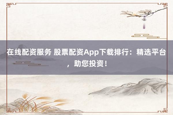 在线配资服务 股票配资App下载排行：精选平台，助您投资！