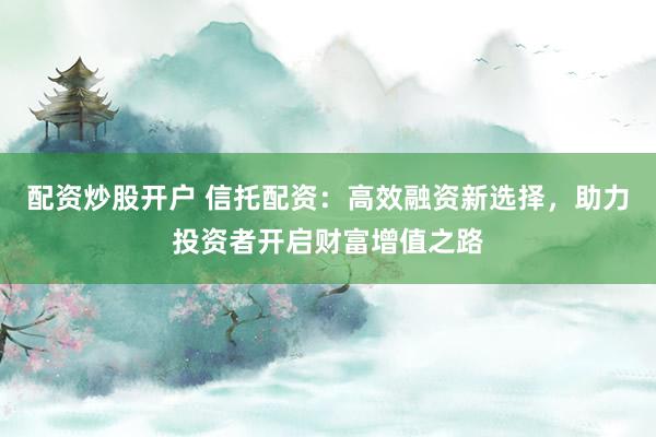 配资炒股开户 信托配资：高效融资新选择，助力投资者开启财富增值之路