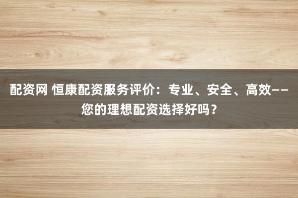 配资网 恒康配资服务评价：专业、安全、高效——您的理想配资选择好吗？