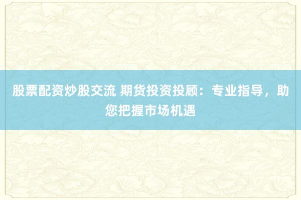 股票配资炒股交流 期货投资投顾：专业指导，助您把握市场机遇