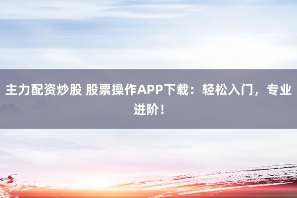 主力配资炒股 股票操作APP下载：轻松入门，专业进阶！