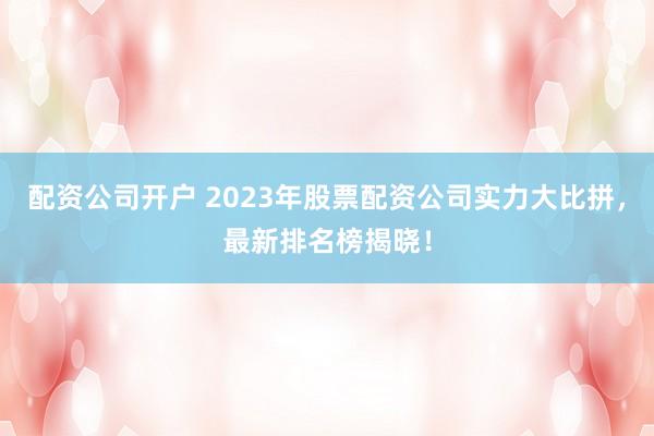 配资公司开户 2023年股票配资公司实力大比拼，最新排名榜揭晓！