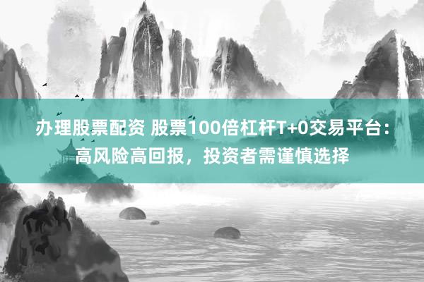 办理股票配资 股票100倍杠杆T+0交易平台：高风险高回报，投资者需谨慎选择