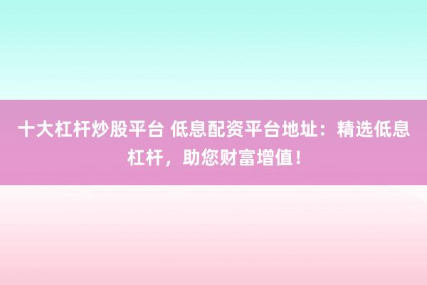 十大杠杆炒股平台 低息配资平台地址：精选低息杠杆，助您财富增值！