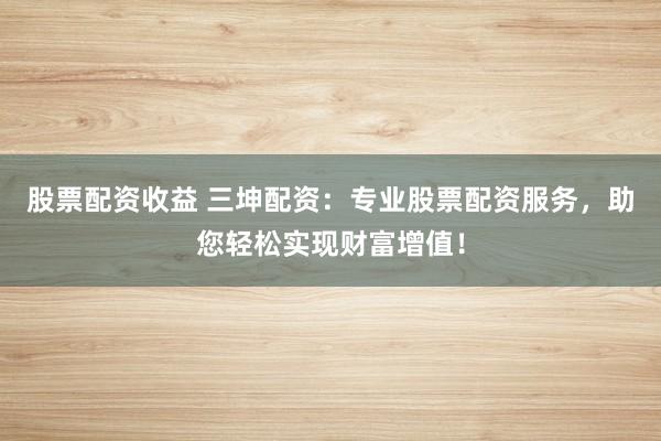 股票配资收益 三坤配资：专业股票配资服务，助您轻松实现财富增值！