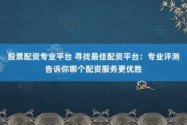 股票配资专业平台 寻找最佳配资平台：专业评测告诉你哪个配资服务更优胜