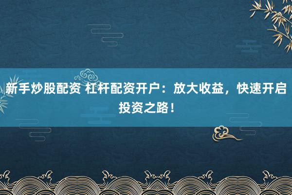 新手炒股配资 杠杆配资开户：放大收益，快速开启投资之路！