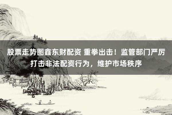 股票走势图鑫东财配资 重拳出击！监管部门严厉打击非法配资行为，维护市场秩序