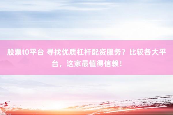 股票t0平台 寻找优质杠杆配资服务？比较各大平台，这家最值得信赖！