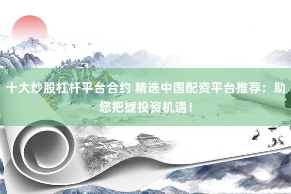 十大炒股杠杆平台合约 精选中国配资平台推荐：助您把握投资机遇！