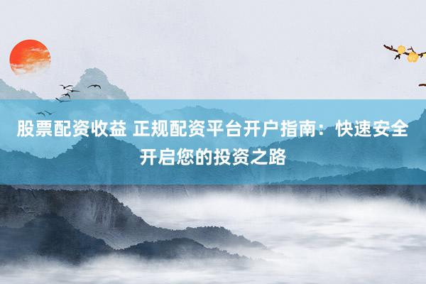 股票配资收益 正规配资平台开户指南：快速安全开启您的投资之路