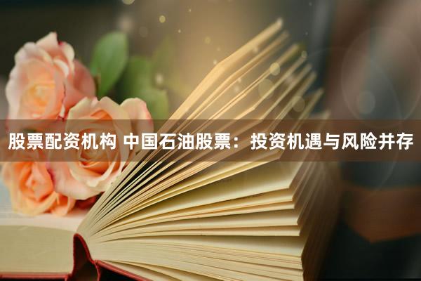 股票配资机构 中国石油股票：投资机遇与风险并存