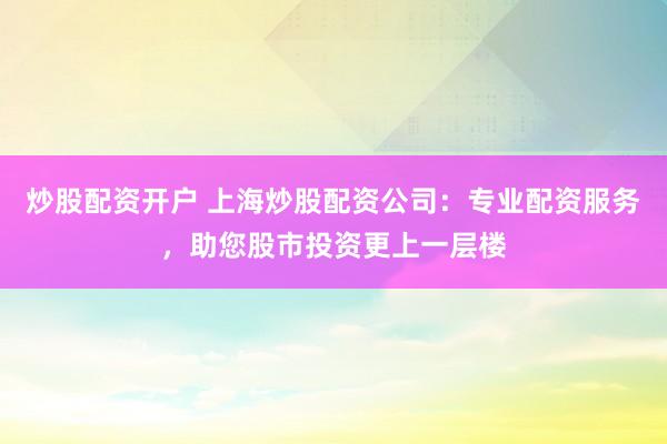 炒股配资开户 上海炒股配资公司：专业配资服务，助您股市投资更上一层楼