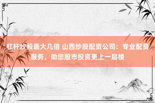 杠杆炒股最大几倍 山西炒股配资公司：专业配资服务，助您股市投资更上一层楼