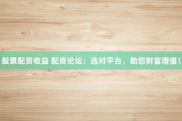 股票配资收益 配资论坛：选对平台，助您财富增值！