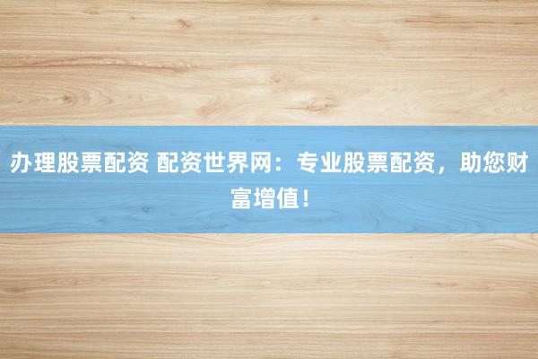 办理股票配资 配资世界网：专业股票配资，助您财富增值！