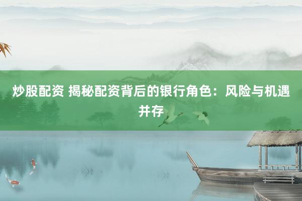 炒股配资 揭秘配资背后的银行角色：风险与机遇并存