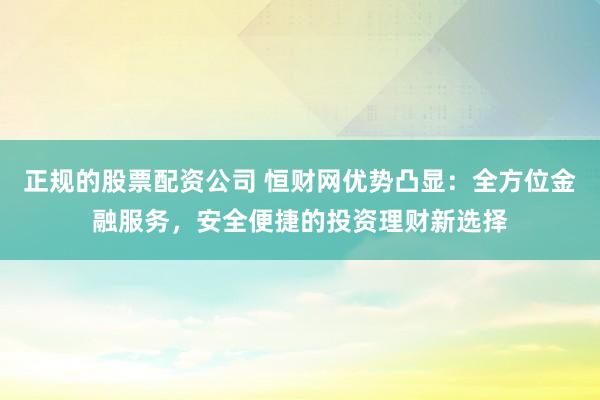正规的股票配资公司 恒财网优势凸显：全方位金融服务，安全便捷的投资理财新选择