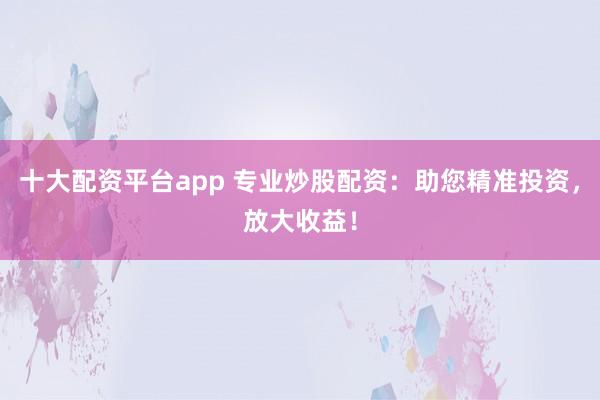 十大配资平台app 专业炒股配资：助您精准投资，放大收益！