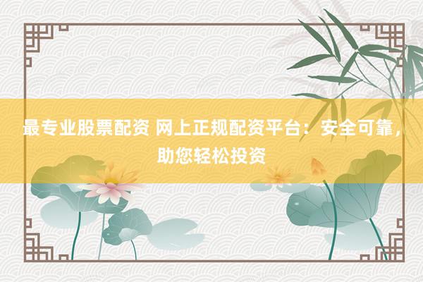 最专业股票配资 网上正规配资平台：安全可靠，助您轻松投资