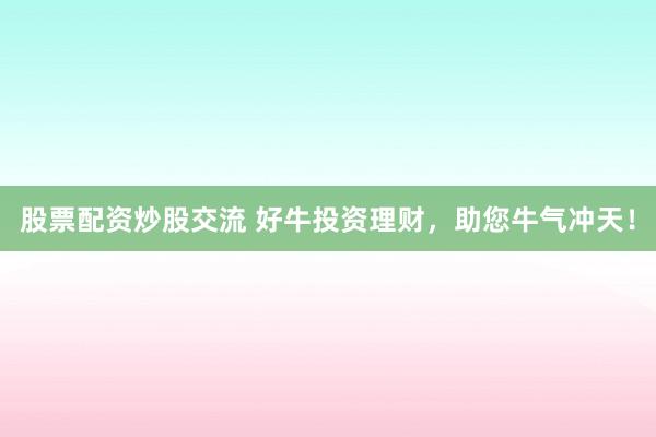 股票配资炒股交流 好牛投资理财，助您牛气冲天！
