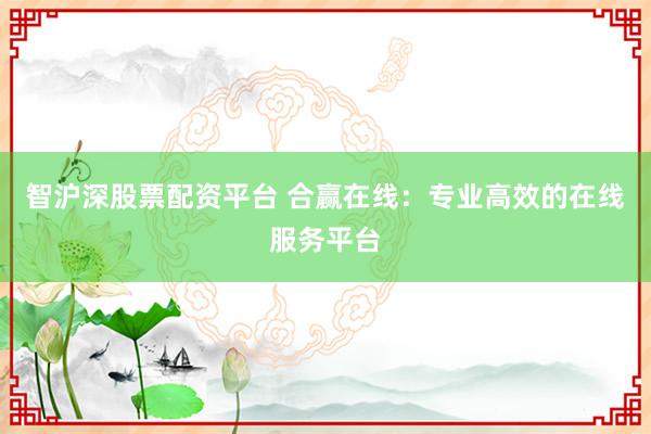 智沪深股票配资平台 合赢在线：专业高效的在线服务平台