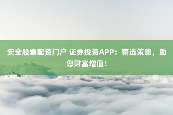 安全股票配资门户 证券投资APP：精选策略，助您财富增值！