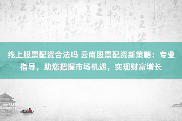 线上股票配资合法吗 云南股票配资新策略：专业指导，助您把握市场机遇，实现财富增长