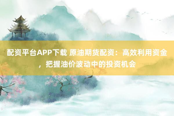 配资平台APP下载 原油期货配资：高效利用资金，把握油价波动中的投资机会