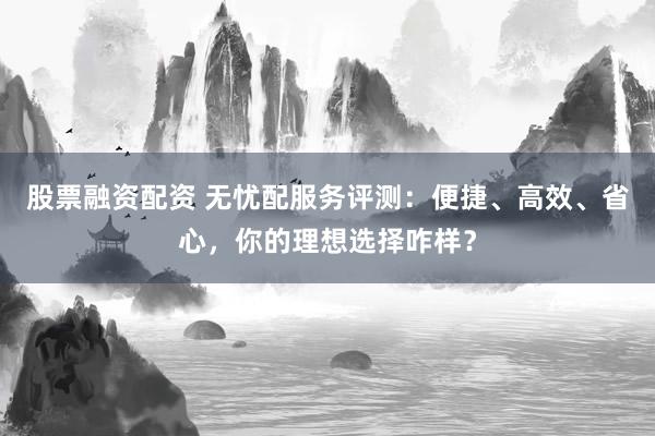 股票融资配资 无忧配服务评测：便捷、高效、省心，你的理想选择咋样？