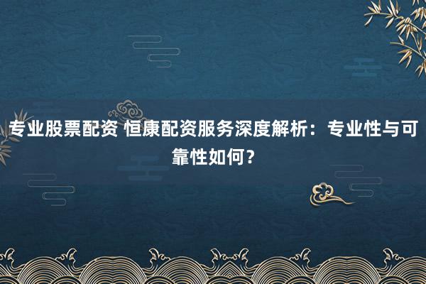 专业股票配资 恒康配资服务深度解析：专业性与可靠性如何？