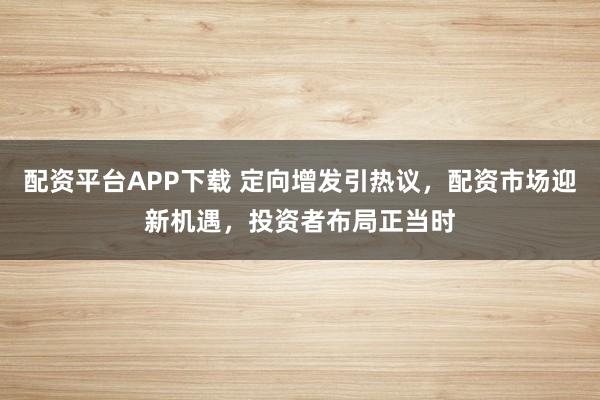配资平台APP下载 定向增发引热议，配资市场迎新机遇，投资者布局正当时