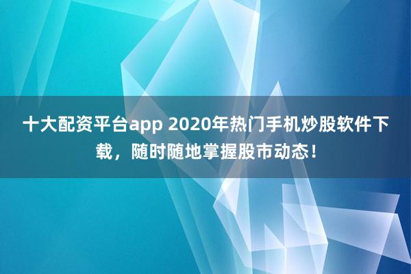 十大配资平台app 2020年热门手机炒股软件下载，随时随地掌握股市动态！
