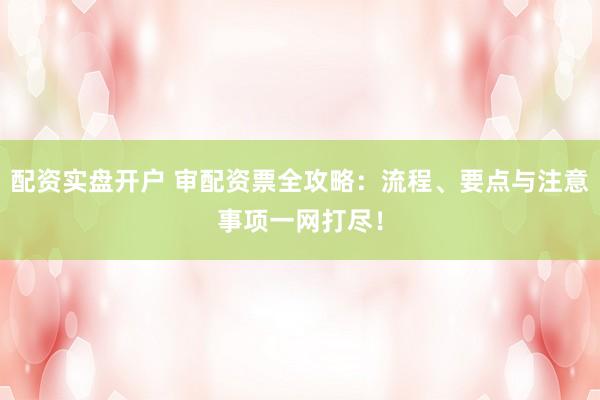 配资实盘开户 审配资票全攻略：流程、要点与注意事项一网打尽！