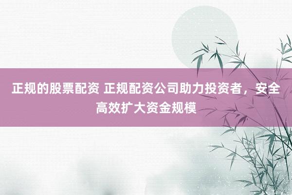 正规的股票配资 正规配资公司助力投资者，安全高效扩大资金规模