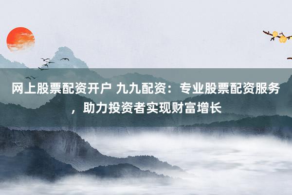 网上股票配资开户 九九配资：专业股票配资服务，助力投资者实现财富增长