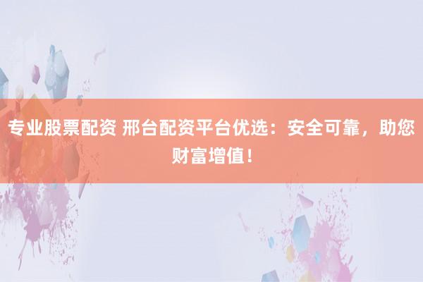 专业股票配资 邢台配资平台优选：安全可靠，助您财富增值！