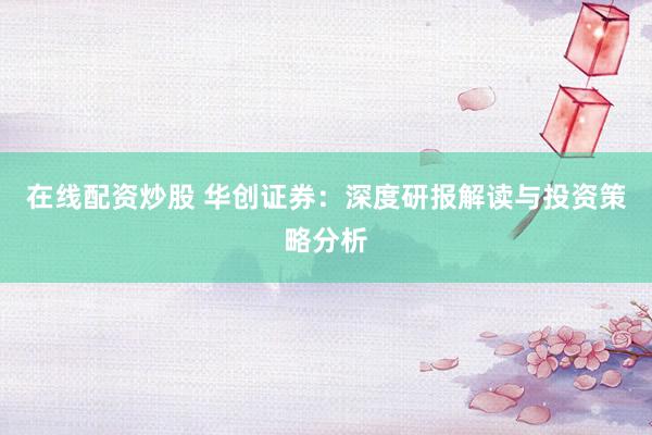 在线配资炒股 华创证券：深度研报解读与投资策略分析