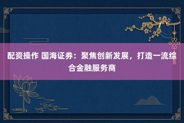 配资操作 国海证券：聚焦创新发展，打造一流综合金融服务商